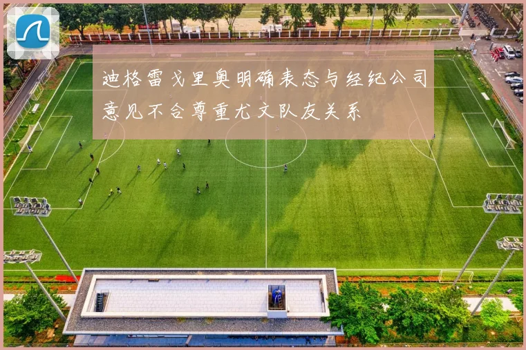 迪格雷戈里奥明确表态与经纪公司意见不合尊重尤文队友关系