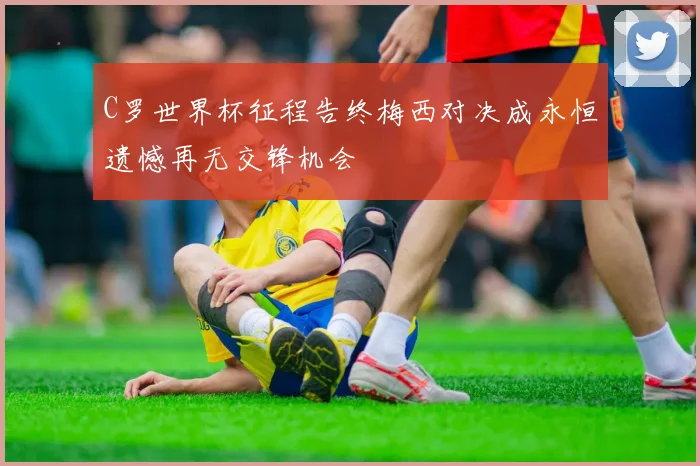 C罗世界杯征程告终梅西对决成永恒遗憾再无交锋机会