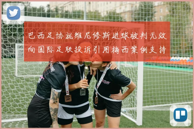 巴西足协就维尼修斯进球被判无效向国际足联投诉引用梅西案例支持