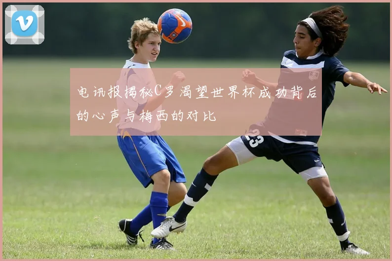 电讯报揭秘C罗渴望世界杯成功背后的心声与梅西的对比