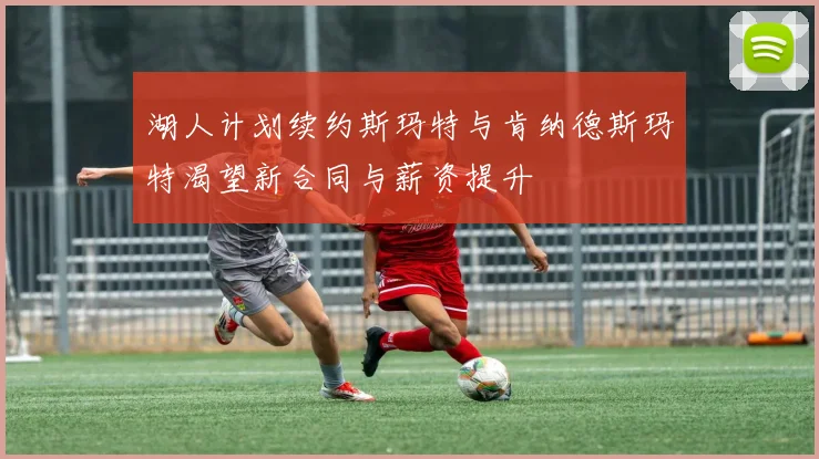 湖人计划续约斯玛特与肯纳德斯玛特渴望新合同与薪资提升