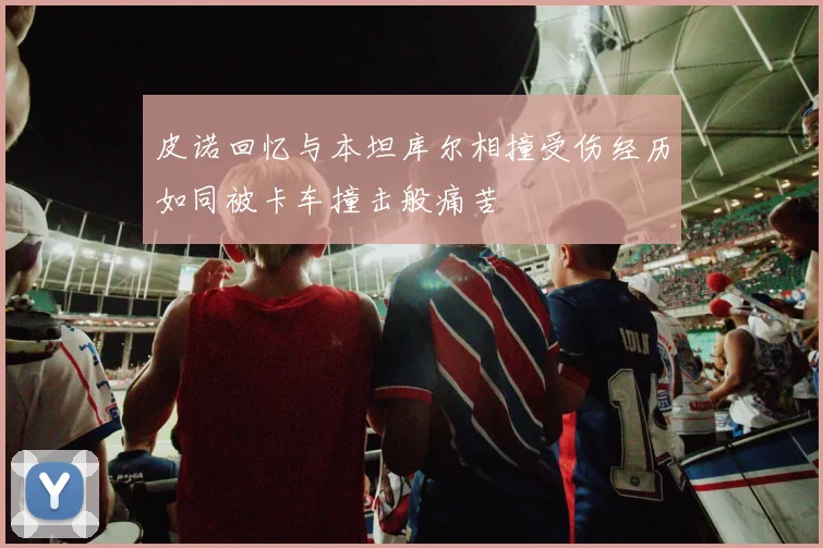 皮诺回忆与本坦库尔相撞受伤经历如同被卡车撞击般痛苦