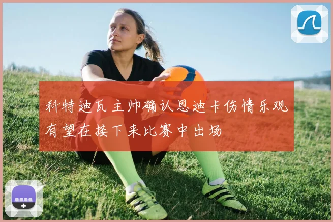 科特迪瓦主帅确认恩迪卡伤情乐观有望在接下来比赛中出场