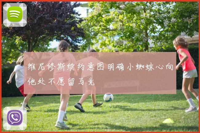 维尼修斯续约意图明确小蜘蛛心向他处不愿留马竞