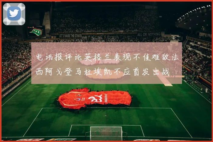 电讯报评论英格兰表现不佳难敌法西阿戈登马杜埃凯不应首发出战