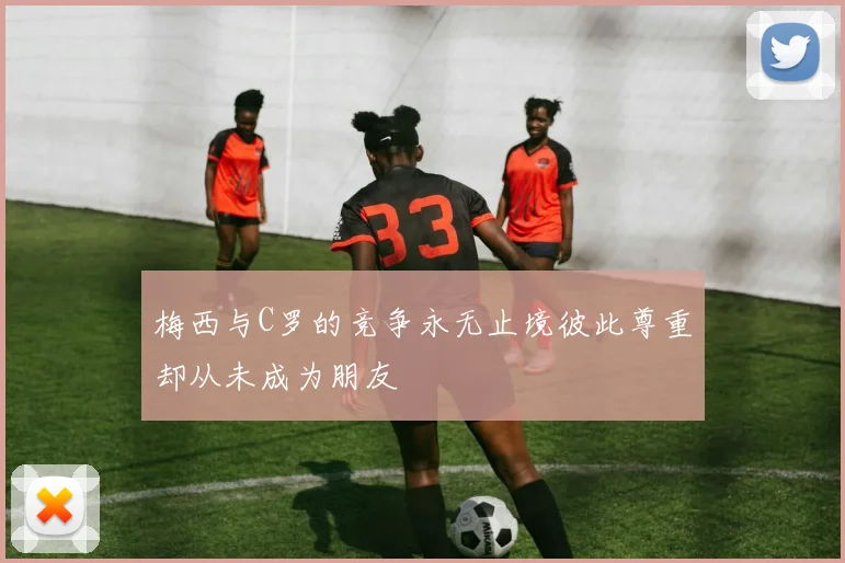 梅西与C罗的竞争永无止境彼此尊重却从未成为朋友