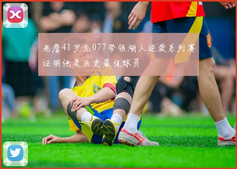 老詹41岁无077带领湖人逆袭系列赛证明他是历史最佳球员