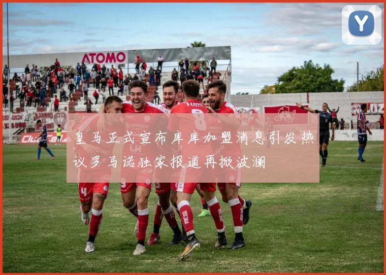 皇马正式宣布库库加盟消息引发热议罗马诺独家报道再掀波澜