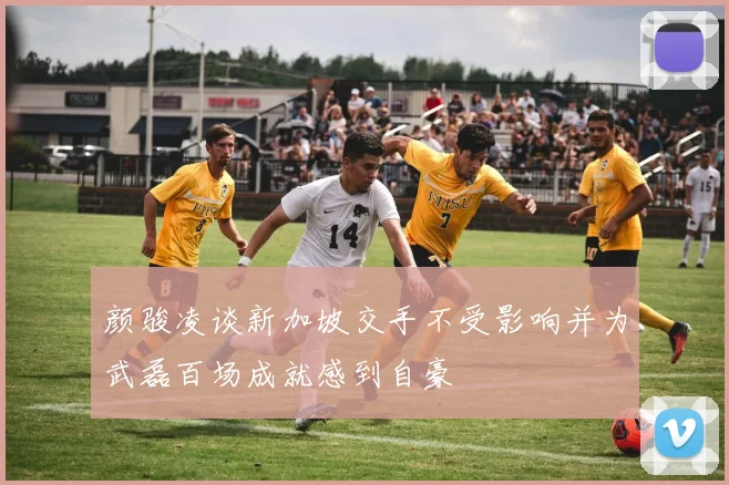 颜骏凌谈新加坡交手不受影响并为武磊百场成就感到自豪