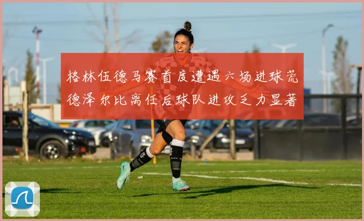 格林伍德马赛首度遭遇六场进球荒德泽尔比离任后球队进攻乏力显著